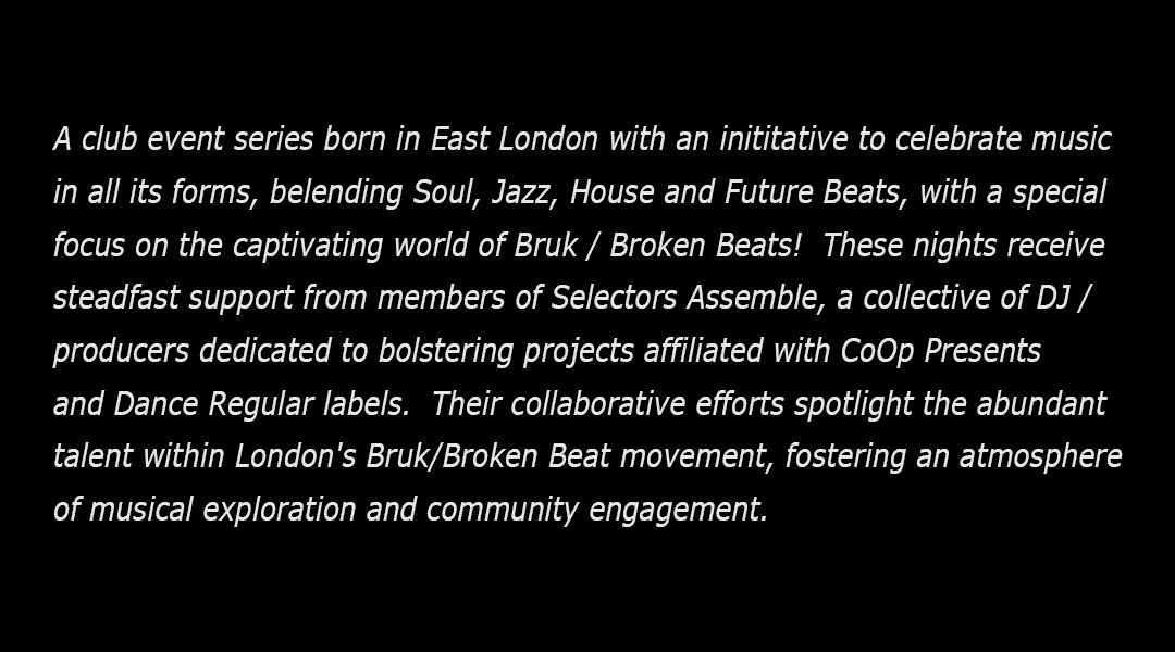 A club event series born in East London with an inititative to celebrate music 
                    in all its forms, belending Soul, Jazz, House and Future Beats, with a special 
                    focus on the captivating world of Bruk / Broken Beats!  These nights receive 
                    steadfast support from members of Selectors Assemble, a collective of DJ / 
                    producers dedicated to bolstering projects affiliated with CoOp Presents 
                    and Dance Regular labels.  Their collaborative efforts spotlight the abundant 
                    talent within London's Bruk/Broken Beat movement, fostering an atmosphere 
                    of musical exploration and community engagement.